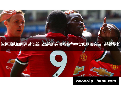 英超球队如何通过创新市场策略在激烈竞争中实现品牌突破与持续增长 英超球队如何通过创新市场策略在激烈竞争中实现品牌突破与持续增长