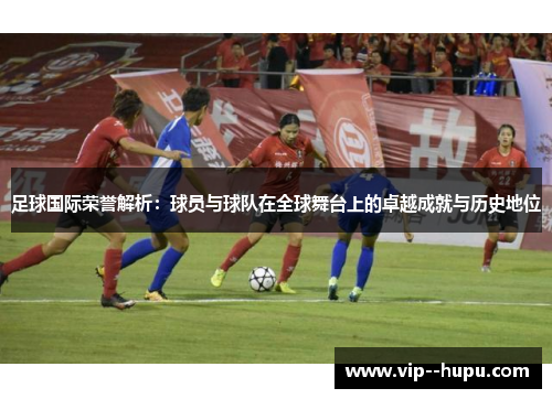 足球国际荣誉解析：球员与球队在全球舞台上的卓越成就与历史地位