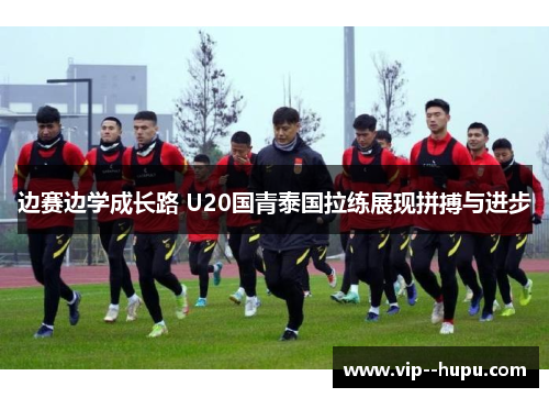 边赛边学成长路 U20国青泰国拉练展现拼搏与进步 边赛边学成长路 U20国青泰国拉练展现拼搏与进步