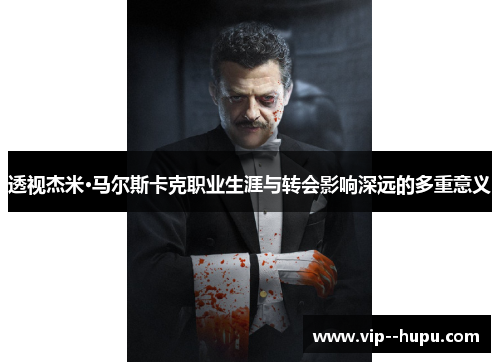 透视杰米·马尔斯卡克职业生涯与转会影响深远的多重意义 透视杰米·马尔斯卡克职业生涯与转会影响深远的多重意义