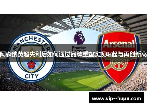 阿森纳英超失利后如何通过品牌重塑实现崛起与再创新高 阿森纳英超失利后如何通过品牌重塑实现崛起与再创新高