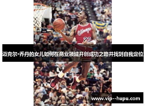 迈克尔·乔丹的女儿如何在商业领域开创成功之路并找到自我定位