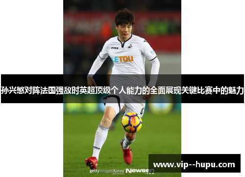 孙兴慜对阵法国强敌时英超顶级个人能力的全面展现关键比赛中的魅力