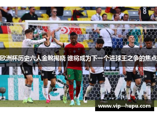 欧洲杯历史六人金靴揭晓 谁将成为下一个进球王之争的焦点